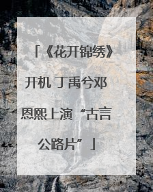 《花开锦绣》开机 丁禹兮邓恩熙上演“古言公路片”