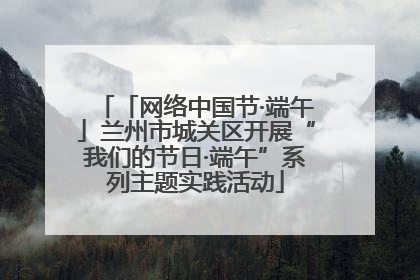 「网络中国节·端午」兰州市城关区开展“我们的节日·端午”系列主题实践活动