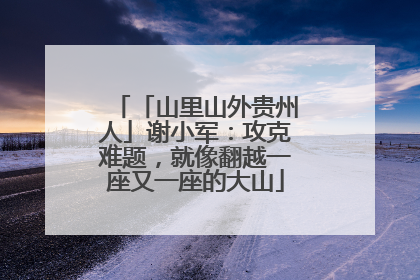 「山里山外贵州人」谢小军：攻克难题，就像翻越一座又一座的大山