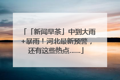 「新闻早茶」中到大雨+暴雨！河北最新预警，还有这些热点……