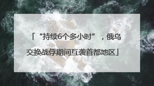 “持续6个多小时”，俄乌交换战俘期间互袭首都地区