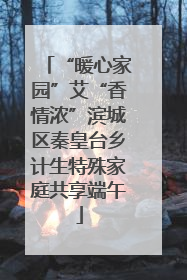 “暖心家园”艾“香情浓”滨城区秦皇台乡计生特殊家庭共享端午