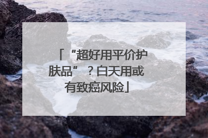 “超好用平价护肤品”？白天用或有致癌风险