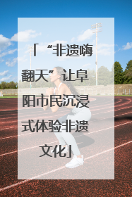 “非遗嗨翻天”让阜阳市民沉浸式体验非遗文化