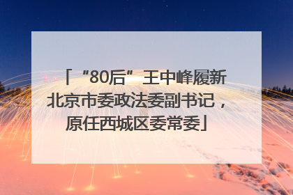 “80后”王中峰履新北京市委政法委副书记，原任西城区委常委