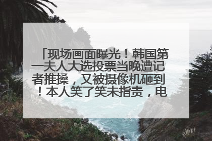 现场画面曝光！韩国第一夫人大选投票当晚遭记者推搡，又被摄像机砸到！本人笑了笑未指责，电视台公开道歉