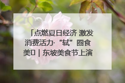 点燃夏日经济 激发消费活力·“轼”圈食美⑪｜东坡美食节上演“文化满汉全席”