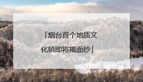 烟台首个地质文化镇即将揭面纱