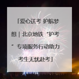 爱心送考 护航梦想｜北京地铁“护考”专项服务行动助力考生无忧赴考