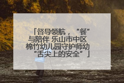 督导领航，“餐”与陪伴 乐山市中区棉竹幼儿园守护师幼“舌尖上的安全”