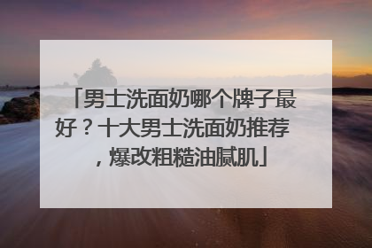 男士洗面奶哪个牌子最好？十大男士洗面奶推荐，爆改粗糙油腻肌