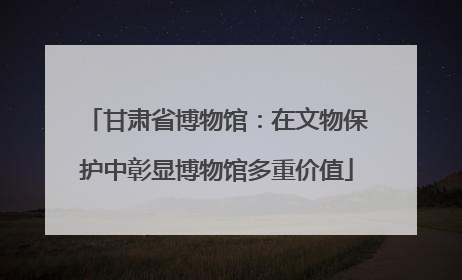 甘肃省博物馆：在文物保护中彰显博物馆多重价值