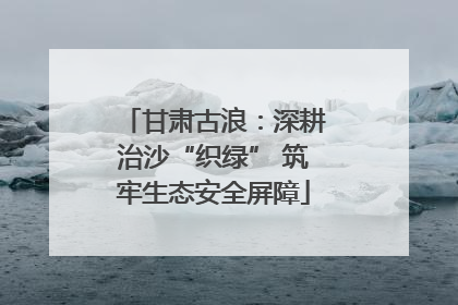 甘肃古浪：深耕治沙“织绿” 筑牢生态安全屏障