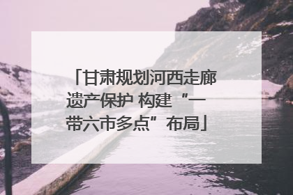 甘肃规划河西走廊遗产保护 构建“一带六市多点”布局
