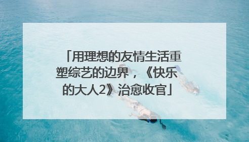 用理想的友情生活重塑综艺的边界，《快乐的大人2》治愈收官