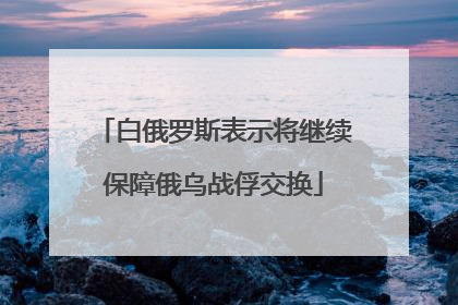白俄罗斯表示将继续保障俄乌战俘交换