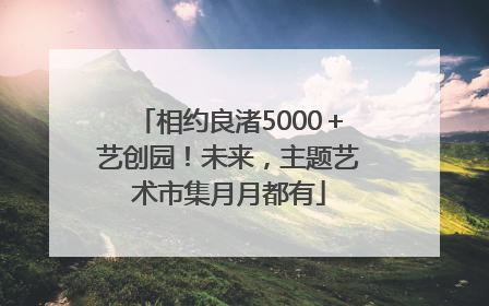 相约良渚5000＋艺创园！未来，主题艺术市集月月都有