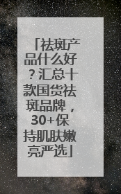 祛斑产品什么好？汇总十款国货祛斑品牌，30+保持肌肤嫩亮严选