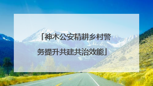 神木公安精耕乡村警务提升共建共治效能