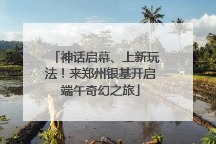 神话启幕、上新玩法！来郑州银基开启端午奇幻之旅