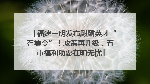 福建三明发布麒麟英才“召集令”！政策再升级，五重福利助您在明无忧