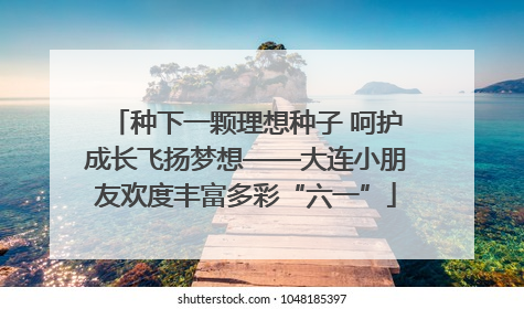 种下一颗理想种子 呵护成长飞扬梦想——大连小朋友欢度丰富多彩“六一”