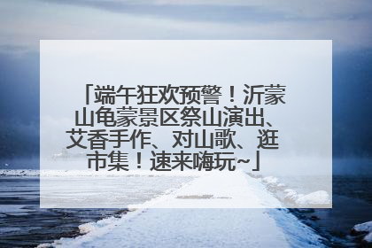 端午狂欢预警！沂蒙山龟蒙景区祭山演出、艾香手作、对山歌、逛市集！速来嗨玩~