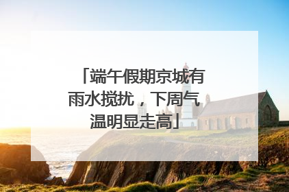 端午假期京城有雨水搅扰，下周气温明显走高
