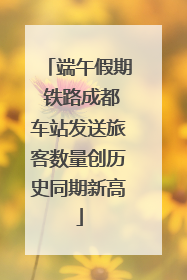 端午假期 铁路成都车站发送旅客数量创历史同期新高
