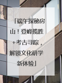 端午探秘房山！登峰揽胜+考古寻踪，解锁文化研学新体验