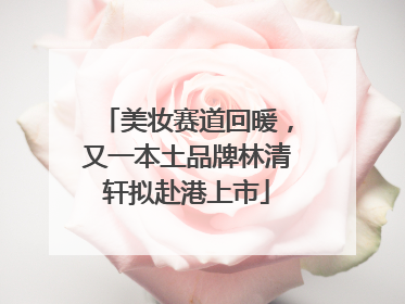 美妆赛道回暖，又一本土品牌林清轩拟赴港上市