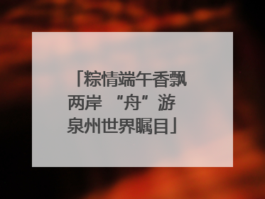 粽情端午香飘两岸 “舟”游泉州世界瞩目