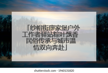纱帽街廖家堡户外工作者驿站粽叶飘香 民俗传承与城市温情双向奔赴