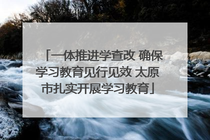 一体推进学查改 确保学习教育见行见效 太原市扎实开展学习教育