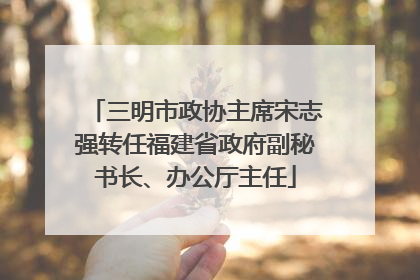 三明市政协主席宋志强转任福建省政府副秘书长、办公厅主任