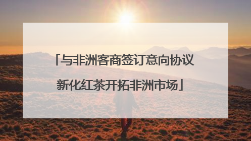 与非洲客商签订意向协议 新化红茶开拓非洲市场