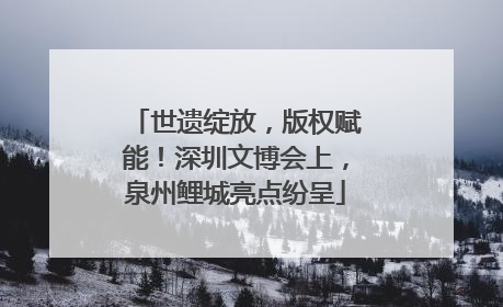 世遗绽放，版权赋能！深圳文博会上，泉州鲤城亮点纷呈