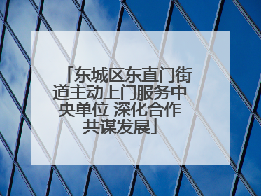 东城区东直门街道主动上门服务中央单位 深化合作共谋发展