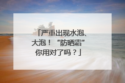 严重出现水泡、大泡！“防晒霜”你用对了吗？
