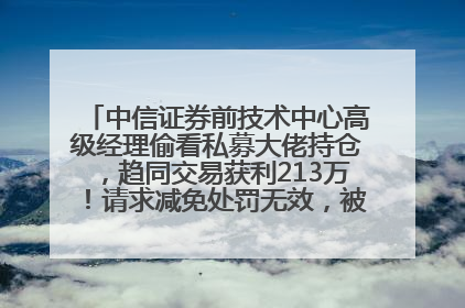中信证券前技术中心高级经理偷看私募大佬持仓，趋同交易获利213万！请求减免处罚无效，被罚没426万