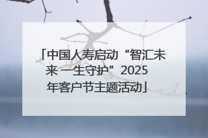 中国人寿启动“智汇未来 一生守护”2025年客户节主题活动