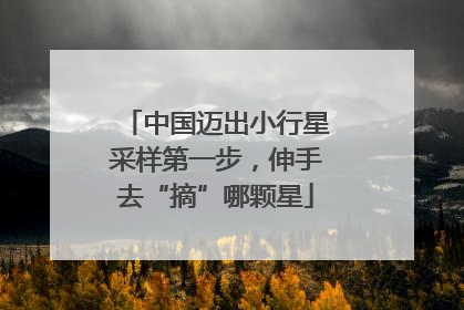 中国迈出小行星采样第一步，伸手去“摘”哪颗星
