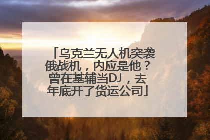 乌克兰无人机突袭俄战机，内应是他？曾在基辅当DJ，去年底开了货运公司