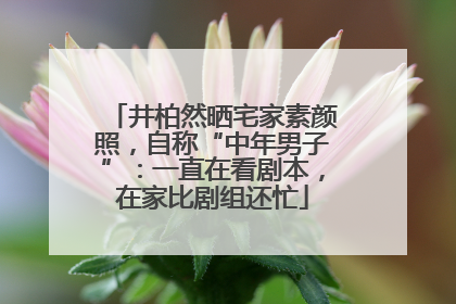 井柏然晒宅家素颜照，自称“中年男子”：一直在看剧本，在家比剧组还忙