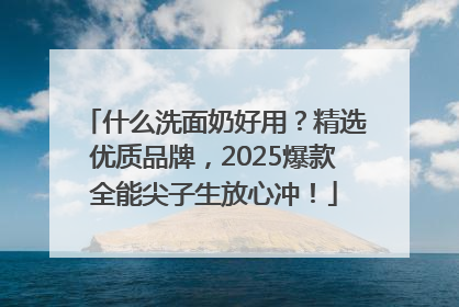 什么洗面奶好用？精选优质品牌，2025爆款全能尖子生放心冲！