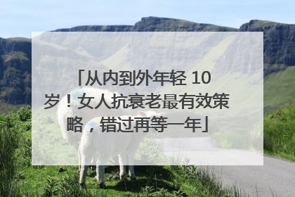 从内到外年轻 10 岁！女人抗衰老最有效策略，错过再等一年