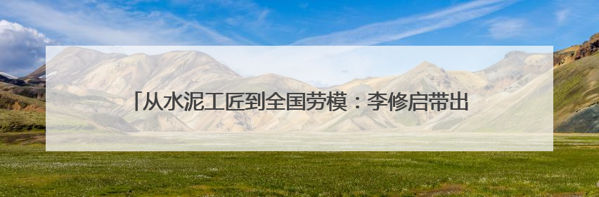 从水泥工匠到全国劳模：李修启带出100名技术骨干 80后挑大梁