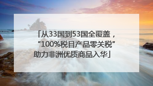 从33国到53国全覆盖，“100%税目产品零关税”助力非洲优质商品入华