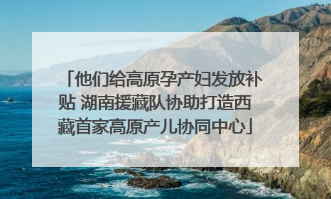他们给高原孕产妇发放补贴 湖南援藏队协助打造西藏首家高原产儿协同中心