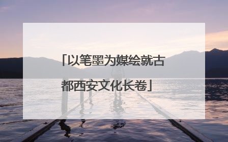 以笔墨为媒绘就古都西安文化长卷